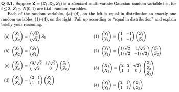 Q 6.1. Suppose Z = (Z₁, Z2, Z3) is a standard multi-variate Gaussian random variable i.e., for
i ≤ 3, Zi~ N(0, 1) are i.i.d. random variables.
Each of the random variables, (a)–(d), on the left is equal in distribution to exactly one
random variables, (1)–(4), on the right. Pair up according to "equal in distribution" and explain
briefly your reasoning.
X₁
(a)
X₂
(b) (x₂) - (2)
(c) (x²) - (¹/1² 1/√²) (2₁)
(3/√2
=
√2
=
(V2)
Z₁
(d) (x) - (1) (²)
X2
Y₁
(9)-(-) (2)
(1=1)
Y₂
(1)
Y₁
(²) (4) - (1/²
(3)
(1/√√2
1/√2-1/√2)
(x₁) = (²₁ ² ✓/³²) (3)
2 2 √2
1
Z3
Y₁
→ ()-())
(4)
=
Y₂
1/2) (2)
1)
(2)