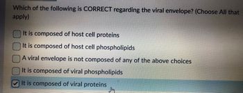 Which of the following is CORRECT regarding the viral envelope? (Choose All that
apply)
It is composed of host cell proteins
It is composed of host cell phospholipids
A viral envelope is not composed of any of the above choices
It is composed of viral phospholipids
It is composed of viral proteins
Sm