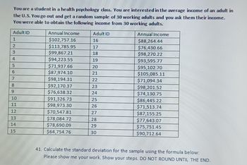 You are a student in a health psychology class. You are interested in the average income of an adult in
the U.S. You go out and get a random sample of 30 working adults and you ask them their income.
You were able to obtain the following income from 30 working adults:
Adult ID
1
2
3
4
5
6
7
8
9
10
11
12
13
14
15
Annual Income
$102,757.16
$113,785.95
$99,867.21
$94,223.55
$71,937.66
$87,974.10
$98,194.31
$92,170.37
$76,638.32
$91,326.73
$98,973.30
$70,547.81
$78,084.72
$78,690.09
$64,754.76
Adult ID
16
17
18
19
20
21
22
23
24
25
26
27
28
29
30
Annual Income
$88,264.44
$76,430.66
$98,270.22
$93,595.77
$95,102.70
$105,085.11
$71,094.34
$98,201.52
$74,130.75
$86,445.22
$71,513.74
$87,155.25
$77,643.07
$75,751.45
$90,712.64
41. Calculate the standard deviation for the sample using the formula below:
Please show me your work. Show your steps. DO NOT ROUND UNTIL THE END.