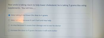 Your uncle is taking niacin to help lower cholesterol, he is taking 5 grams/day using
supplements. You tell him.......
keep taking it but lower the dose to 4 grams
keep taking it because it can't hurt and may help
to stop because it causes liver damage and to see his doctor
O increase the dose to 9 grams because it will work better