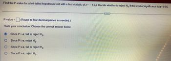 Find the P-value for a left-tailed hypothesis test with a test statistic of z= -1.74. Decide whether to reject Ho if the level of significance is a = 0.05.
P-value = (Round to four decimal places as needed.)
State your conclusion. Choose the correct answer below.
O
Since P> a, fail to reject Ho-
Since P≤ a, reject Ho-
Since P ≤ a, fail to reject Ho-
Since P> a, reject Ho