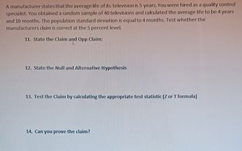 A manufacturer states that the average life of its television is 5 years. You were hired as a quality control
specialist. You obtained a random sample of 40 televisions and calculated the average life to be 4 years
and 10 months. The population standard deviation is equal to 4 months. Test whether the
manufacturers claim is correct at the 5 percent level.
11. State the Claim and Opp Claim:
12. State the Null and Alternative Hypothesis
13. Test the Claim by calculating the appropriate test statistic (Z or T formula)
14. Can you prove the claim?