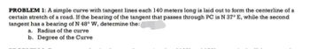 PROBLEM 1: A simple curve with tangent lines each 140 meters long is laid out to form the centerline of a
certain stretch of a road. If the bearing of the tangent that passes through PC is N 37° E, while the second
tangent has a bearing of N 48° W, determine the:
a. Radius of the curve
b. Degree of the Curve