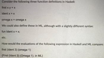 ### Function Definitions in Haskell and ML

**Consider the following three function definitions in Haskell:**

```haskell
first x y = x
ident x = x
omega x = omega x
```

- `first x y = x`: This function takes two arguments `x` and `y`, and returns `x`.
- `ident x = x`: This function takes a single argument `x` and returns `x`.
- `omega x = omega x`: This function is recursive and will cause an infinite loop when called, as it is defined in terms of itself with the same argument.

**The same functions can also be defined in ML, although with a slightly different syntax:**

```ml
fun Ident x = x;
```
- `fun Ident x = x;`: This is equivalent to `ident x = x` in Haskell, taking a single argument `x` and returning `x`.

**Comparison of Evaluations in Haskell and ML**

Consider the evaluation of the following expression in Haskell and ML:

```haskell
first (ident 3) (omega 1)
```
```ml
{First (Ident 3) (Omega 1). in ML}
```

- In Haskell:
  - `ident 3` evaluates to `3` since `ident x = x`.
  - `omega 1` does not terminate as it initiates an infinite loop (`omega 1 = omega 1`).
  - `first` takes two arguments but will return the first one without evaluating the second, so `first (ident 3) (omega 1)` will effectively return `3` without getting stuck in the infinite loop caused by `omega 1`.

- In ML:
  - `Ident 3` evaluates to `3`, analogous to Haskell's `ident 3`.
  - However, `Omega` would initiate an infinite loop in ML just as in Haskell with the `omega` function.
  - In ML, depending on the language's evaluation strategy, the overall result may differ from Haskell. In strict evaluation (which most ML variants follow), `Omega 1` would be evaluated before being passed into `First`, causing an infinite loop and preventing a result.

By comparing these evaluations, one can observe the differences in how Haskell and ML approach function evaluation, particularly in the handling of non-terminating functions and short-circuiting behavior.