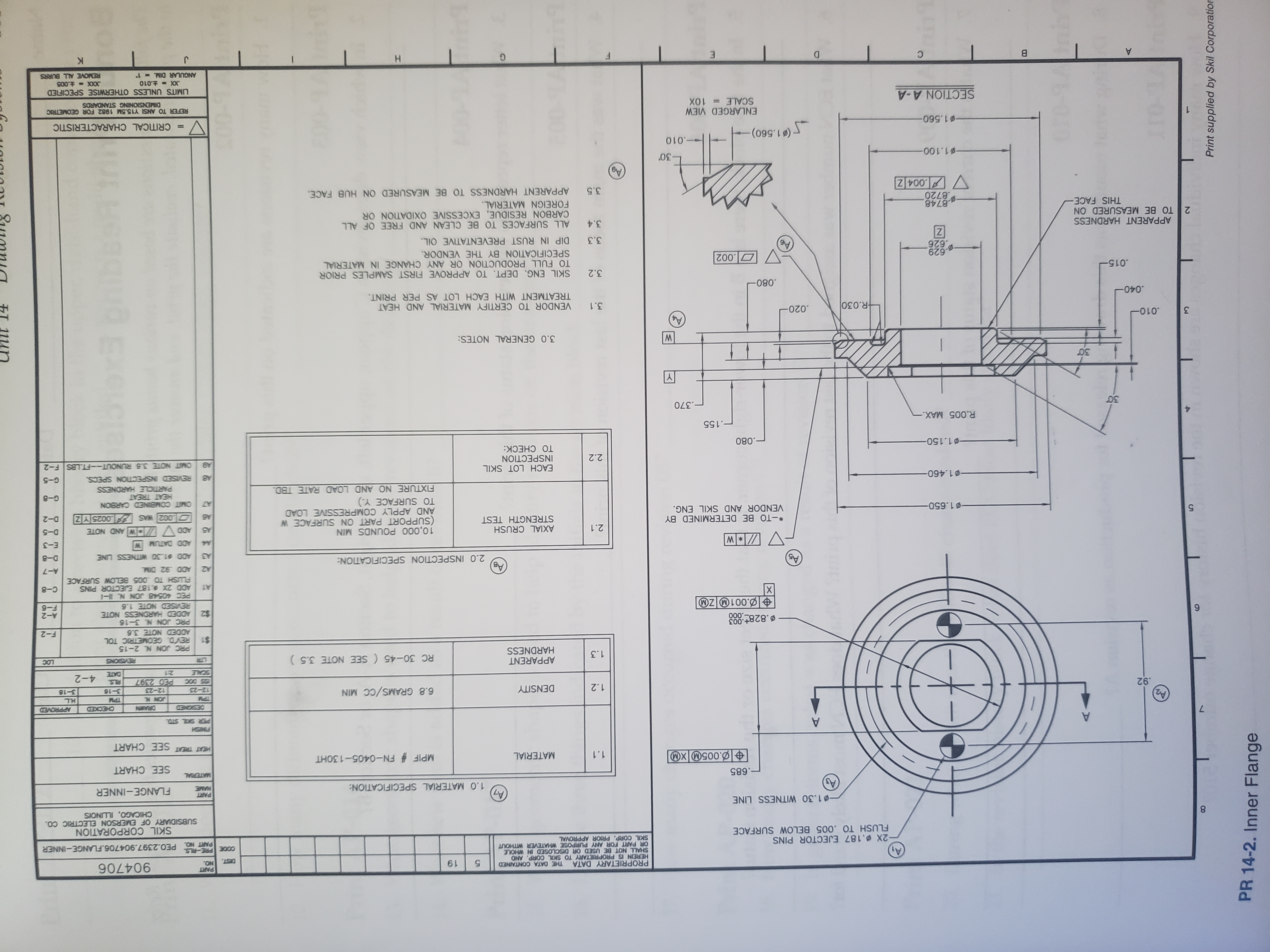 PROPRIETARY DATA
HEREIN IS PROPRIETARY TO SKIL CORP. AND
SHALL NOT BE USED OR DISCLOSED IN WHOLE
OR PART FOR ANY PURPOSE WHATEVER WITHOUT
SKIL CORP. PRIOR APPROVAL
PART
THE DATA CONTAINED
DIST.
619
900 00
ON
CODEPRE-LS PEO.2397.904706.FLANGE-INNER
PART NO.
-2X.187 EJECTOR PINS
FLUSH TO .005 BELOW SURFACE
SKIL CORPORATION
SUBSIDIARY OF EMERSON ELECTRIC CO.
CHICAGO, ILLNOIS
CO
1.30 WITNESS LINE
PART
MAME
FLANGE-INNER
1.0 MATERIAL SPECIFICATION:
.685
MATERIAL
SEE CHART
.005M XM
MPIF # FN-0405-130HT
MATERIAL
1.1
HEAT TREAT SEE CHART
A
HSNS
DRAWN
CENDS
CEDKX
H.L
6.8 GRAMS/CC MIN
92
DENSITY
NNO
1.2
3-16
3-18
12-23
12-23
PED 2397
RLS.
4-2
SCALE
21
E
APPARENT
HARDNESS
RC 30-45 (SEE NOTE 3.5)
REVISIONS
1.3
PRC JON N 2-15
$1 REVD. GEOMETRIC TOL
ADDED NOTE 3.6
F-2
B.828+.003
000
PRC JON N. 3-16
$2
ADDED HARDNESS NOTE
A-2
REVISED NOTE 1.8
PEC 40548 JON N.
ADD 2X %.187 EJECTOR PINS
OZL00
9-3
X
A1
FLUSH TO .005 BELOW SURFACE
A2 ADD 92 DIM.
C-8
BV
2.0 INSPECTION SPECIFICATION:
A-7
D-8
ADD $1.30 WITNESS LINE
E-3
ADD DATUM W
10,000 POUNDS MIN
(SUPPORT PART ON SURFACE W
AND APPLY COMPRESSIVE LOAD
TO SURFACE Y.)
FIXTURE NO AND LOAD RATE TBD.
AXIAL CRUSH
STRENGTH TEST
2.1
D-5
A5
*-TO BE DETERMINED BY
VENDOR AND SKIL ENG.
002 WAS 0025 YZ
D-2
1.650-
NOB CANNIERG MI
G-8
HEAT TREAT
PARTICLE HARDNESS
-01.460-
REVISED INSPECTION SPECS.
G-5
AB
EACH LOT SKIL
INSPECTION
TO CHECK:
OMIT NOTE 3.6 RUNOUT-FT.LBS F-2
2.2
1.150-
.080
-.155
R.005 MAX.-
.370
3.0 GENERAL NOTES:
.010-
3
.020
R.030
3.1
VENDOR TO CERTIFY MATERIAL AND HEAT
TREATMENT WITH EACH LOT AS PER PRINT.
.040
.080
3.2 SKIL ENG. DEPT. TO APPROVE FIRST SAMPLES PRIOR
015
TO FULL PRODUCTION OR ANY CHANGE IN MATERIAL
SPECIFICATION BY THE VENDOR.
629
626
3.3 DIP IN RUST PREVENTATIVE OIL
APPARENT HARDNESS
2 TO BE MEASURED ON
THIS FACE
3.4 ALL SURFACES TO BE CLEAN AND FREE OF ALL
CARBON RESIDUE, EXCESSIVE OXIDATION OR
FOREIGN MATERIAL.
.8748
8720
.004 Z
3.5 APPARENT HARDNESS TO BE MEASURED ON HUB FACE.
1.100-
-010
(1.560)-
CRITICAL CHARACTERISTIC
1.560-
ENLARGED VIEW
SCALE= 10X
REFER TO ANSI Y15.5M 1982 FOR GEOMETRIC
DIMENSIONING STANDARDS
SECTION A-A
LIMITS UNLESS OTHERWISE SPECIFIED
XXX t.005
REMOVE ALL BURRS
X-.010
ANGULAR DIM.- 1
H
9 2 *2 2
Print supplied by Skil Corporatior
PR 14-2. Inner Flange
