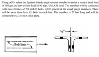 Using ASD, select the lightest double-angle tension member to resist a service dead load
of 30 kips and service live load of 90 kips. Use A36 steel. The member will be connected
with two (2) lines of 7/8-inch Ø bolts, A325, placed at the usual gauge distances. There
will be more than three (3) bolts in each line. The member is 25 feet long and will be
connected to a 3/8-inch thick plate.
"
.Bolt lines
