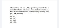 The marriage rate per 1,000 populations per county has a
normal distribution with mean 8.9 and standard deviation 1.7.
Find the standardized values for the following marriage rates
per 1, 000 per county.
(a) 6.5
(b) 8.8
(с) 12.5
(d) 13.5.
