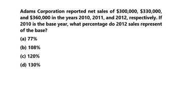 Adams Corporation reported net sales of $300,000, $330,000,
and $360,000 in the years 2010, 2011, and 2012, respectively. If
2010 is the base year, what percentage do 2012 sales represent
of the base?
(a) 77%
(b) 108%
(c) 120%
(d) 130%