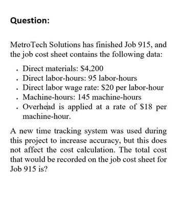 Question:
MetroTech Solutions has finished Job 915, and
the job cost sheet contains the following data:
•
•
Direct materials: $4,200
Direct labor-hours: 95 labor-hours
Direct labor wage rate: $20 per labor-hour
. Machine-hours: 145 machine-hours
Overhead is applied at a rate of $18 per
machine-hour.
A new time tracking system was used during
this project to increase accuracy, but this does
not affect the cost calculation. The total cost
that would be recorded on the job cost sheet for
Job 915 is?