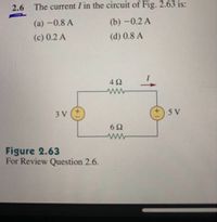 2.6 The current I in the circuit of Fig. 2.63 is:
(a) -0.8 A
(b) -0.2 A
(c) 0.2 A
(d) 0.8 A
4Ω
3 V (+
5 V
6Ω
Figure 2.63
For Review Question 2.6.
+1
