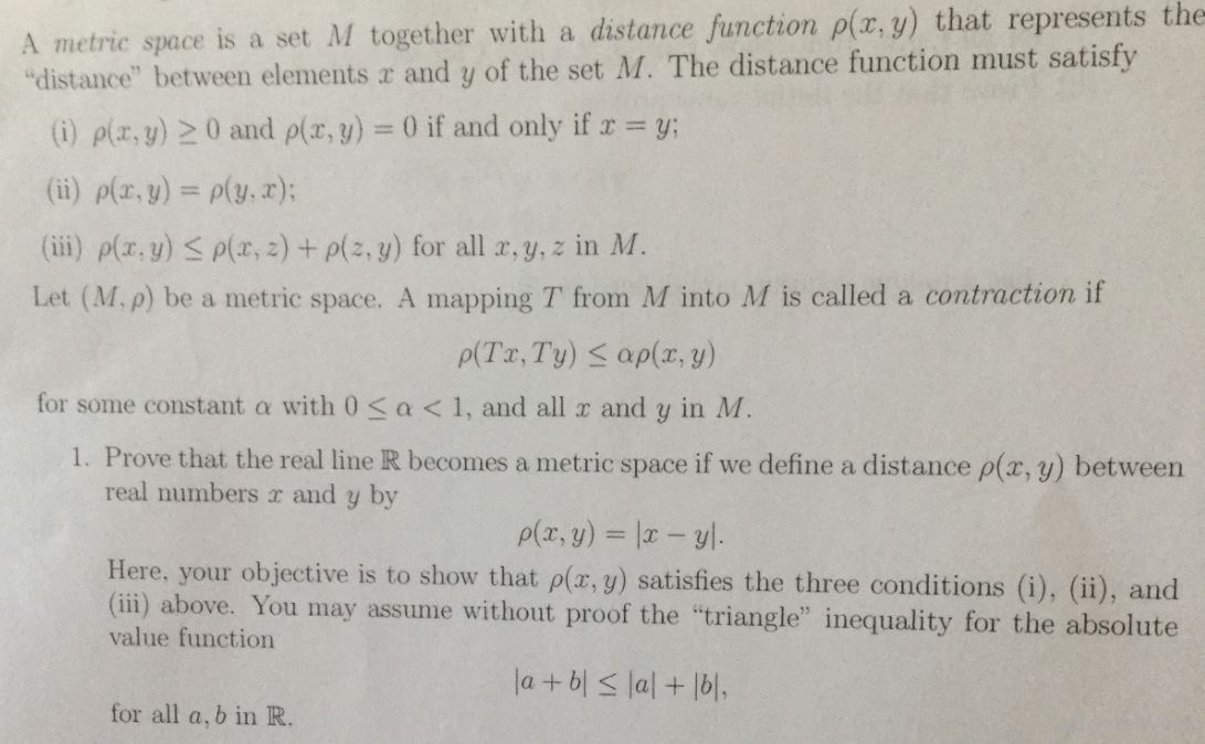 metric space is a set M together with a distance function ρ(x,y) that represents the
distance" between elements a and y of the set M. The distance function must satisfy
) plz,y)20 and plr,y) 0 if and only if y:
(ii) p(x,y) o(y,z);
(iii) p(z, y) a(x, z) +a(z, y) for all x, y, z in M.
Let (M.p) be a metric space. A mapping T from M into M is called a contraction if
for some constant a with 0 sa<1, and all a and y in M
I. Prove that the real line R becomes a metric space if we define a distance ρ(x, y) between
real numbers a and y by
Here, your objective is to show that p(z. g) satisfies the three conditions (i), (), and
(ii) above. You may assume without proof the "triangle" inequality for the absolute
value function
for all a, b in R
