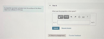 A projectile launched vertically from the surface of the Moon
rises to an altitude of 275 km.
Part A
What was the projectile's initial speed?
Submit
ΠΫΠΙ ΑΣΦ
Request Answer
< Return to Assignment
Provide Feedback
m/s