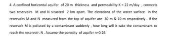 4. A confined horizontal aquifer of 20 m thickness and permeability K = 22 m/day, connects
two reservoirs M and N situated 2 km apart. The elevations of the water surface in the
reservoirs M and N measured from the top of aquifer are 30 m & 10 m respectively. If the
reservoir M is polluted by a contaminant suddenly, how long will it take the contaminant to
reach the reservoir. N. Assume the porosity of aquifer n=0.26