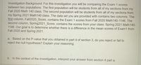 Investigation Background: For this investigation you will be comparing the Exam 1 scores
between two populations. The first population will be students from all of my sections from my
Fall 2020 Math 140 class. The second population will be students from all of my sections from
my Spring 2021 Math140 class. The data set you are provided with contains two columns. The
first column, Fall2020 Score, contains the Exam 1 scores from Fall 2020 Math140-1146. The
second column, Spring2021_Score, contains the scores from your class: Spring 2021 Math140-
1146. Our goal is to determine whether there is a difference in the mean scores of Exam1 from
Fall 2020 and Spring 2021.
Based on the P-value that you obtained in part d of section 3, do you reject or fail to
reject the null hypothesis? Explain your reasoning.
a.
b. In the context of the investigation, interpret your answer from section 4 part a.
