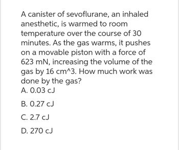 A canister of sevoflurane, an inhaled
anesthetic, is warmed to room
temperature over the course of 30
minutes. As the gas warms, it pushes
on a movable piston with a force of
623 mN, increasing the volume of the
gas by 16 cm^3. How much work was
done by the gas?
A. 0.03 CJ
B. 0.27 CJ
C. 2.7 CJ
D. 270 CJ