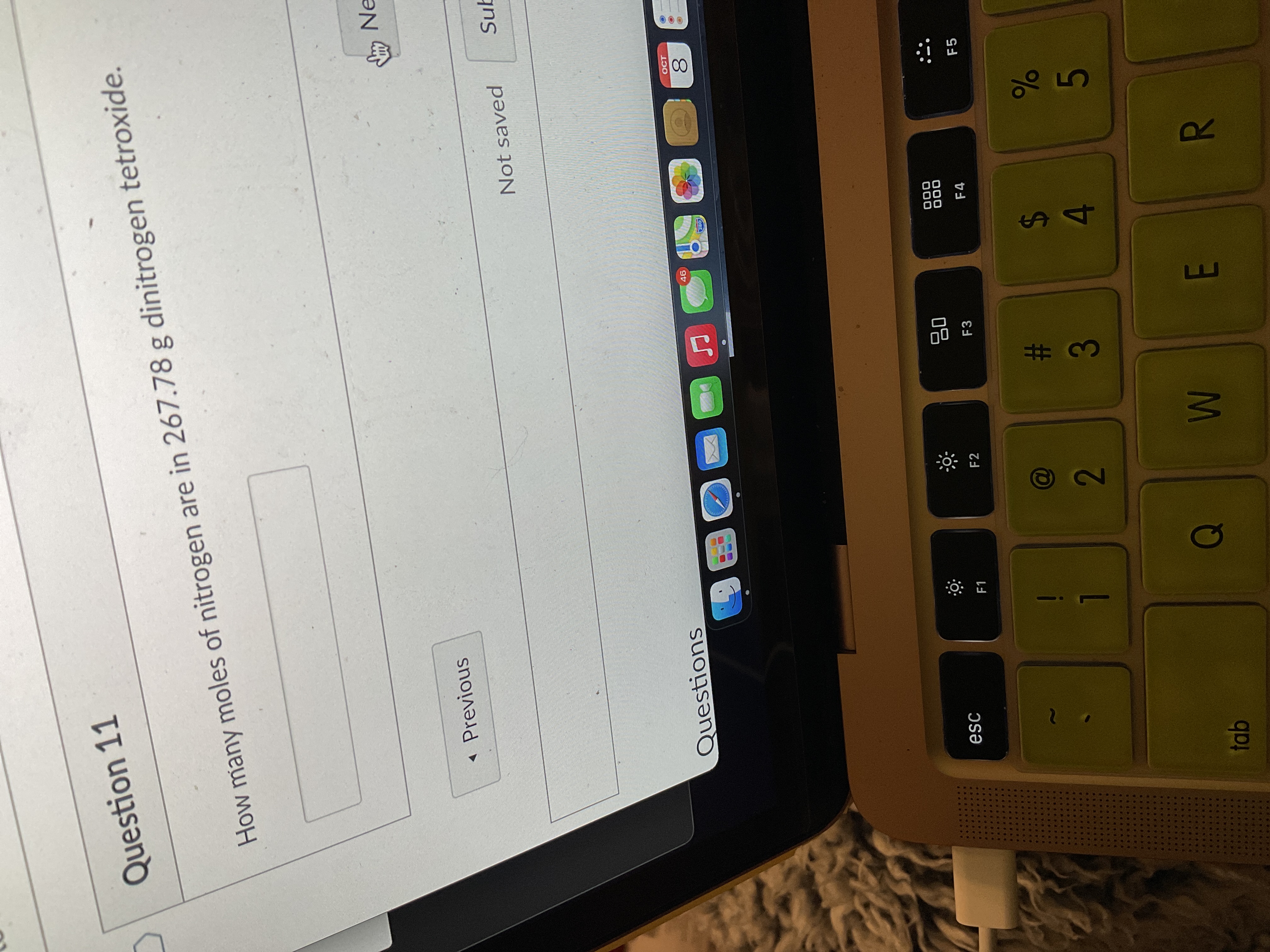 R
%S4
Question 11
How many moles of nitrogen are in 267.78 g dinitrogen tetroxide.
* Previous
LNe
Not saved
Sub
Questions
OCT
8.
esc
F1
..
F2
000
000
F4
....
F3
....
....
F5
....
....
23
2.

