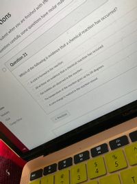 ions
submit when you are finished with th
uestions carefully, some questions have molar mas
Question 31
Which of the following is evidence that a chemical reaction has occurred?
O A solid is formed in the reaction.
O All of these are evidence that a chemical reaction has occured.
zzes
O Gas bubbles are observed in the reaction.
Modules
Chat
The temperature of the reaction goes up by 20 degrees.
Google Drive
O A color change is noticed in the reaction vessel.
* Previous
MacBo
esc
F1
吕0
F3
F4
F5
24
T.
# 3
※江
