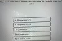 The product of the reaction between cyclopentane and chlorine in the presence of
heat is
A) chlorocyclopentane.
B) cyclopentylchloride.
C) cy>lopentene.
D) dicyclopentane.
E) no reaction occurs.
