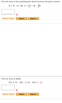 Find the area of the parallelogram determined by the given vectors.
u = 6i – j+ 2k, v =
li + 2j - *
Need Help?
Read It
Watch It
Find the area of APQR.
P(2, 0, 0), Q(0, -2, 0), R(0, 0, -2)
Need Help?
Read It
Watch It
