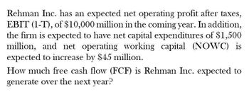 Rehman Inc. has an expected net operating profit after taxes,
EBIT (1-T), of $10,000 million in the coming year. In addition,
the firm is expected to have net capital expenditures of $1,500
million, and net operating working capital (NOWC) is
expected to increase by $45 million.
How much free cash flow (FCF) is Rehman Inc. expected to
generate over the next year?