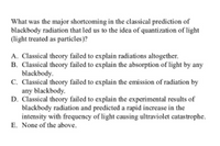 What was the major shortcoming in the classical prediction of
blackbody radiation that led us to the idca of quantization of light
(light treated as particles )?
A. Classical theory failed to explain radiations altogether.
B. Classical theory failed to explain the absorption of light by any
blackbody.
C. Classical theory failed to explain the emission of radiation by
any blackbody.
D. Classical theory failed to explain the experimental results of
blackbody radiation and predicted a rapid increase in the
intensity with frequency of light causing ultraviolet catastrophe.
E. None of the above.
