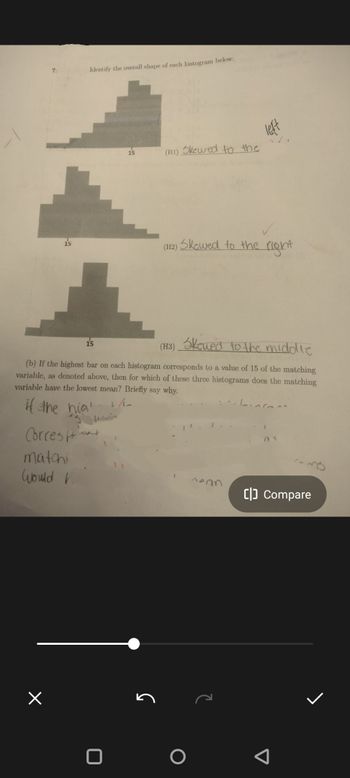 7:
Identify the overall shape of each histogram below:
×
15
Correst
matchi
Would V.
(H1) Skewed to the
(H3) Skewed to the middle
(b) If the highest bar on each histogram corresponds to a value of 15 of the matching
variable, as denoted above, then for which of these three histograms does the matching
variable have the lowest mean? Briefly say why.
if the hig
1/2
(H2)
Skowed to the right
-nean
L
[] Compare