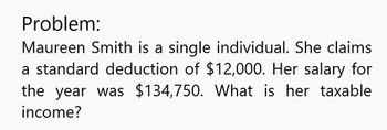 Problem:
Maureen Smith is a single individual. She claims
a standard deduction of $12,000. Her salary for
the year was $134,750. What is her taxable
income?