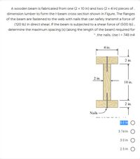 A wooden beam is fabricated from one (2 x 10 in) and two (2 x 4 in) pieces of .
dimension lumber to form the l-beam cross section shown in Figure. The flanges
of the beam are fastened to the web with nails that can safely transmit a force of
(120 Ib) in direct shear. If the beam is subjected to a shear force of (50O Ib),
determine the maximum spacing (s) (along the length of the beam) required for
* .the nails. Usel = 748 in4
4 in.
2 in.
2 in.
10 in.
2 in.
Nails
5.0 in O
3.74 in
3.0 in O
2.5 in
