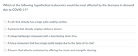 Which of the following hypothetical restaurants would be most affected by the decrease in demand
due to COVID-19?
A cafe that already has a large patio seating section.
A pizzeria that already employs delivery drivers.
A cheap hamburger restaurant with a functioning drive-thru.
A fancy restaurant that has a large profit margin due to the fame of i
chef.
A tavern that attracts customers by offering live music and energetic dancing.
