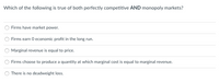 **Exam Question: Characteristics of Market Structures**

**Question:**
Which of the following is true of both perfectly competitive AND monopoly markets?

1. Firms have market power.
2. Firms earn 0 economic profit in the long run.
3. Marginal revenue is equal to price.
4. Firms choose to produce a quantity at which marginal cost is equal to marginal revenue.
5. There is no deadweight loss.

**Instructions for Students:**
- Carefully read each option before selecting your answer.
- Consider the defining characteristics of perfectly competitive and monopoly markets.
- Reflect on key concepts such as market power, economic profit, marginal revenue, marginal cost, and deadweight loss.