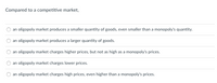 Certainly! Here's the transcription for use on an Educational website:

---

### Market Structures: Analyzing Oligopoly Relative to Competitive Markets

**Question:**
Compared to a competitive market,

- [ ] an oligopoly market produces a smaller quantity of goods, even smaller than a monopoly's quantity.
- [ ] an oligopoly market produces a larger quantity of goods.
- [ ] an oligopoly market charges higher prices, but not as high as a monopoly's prices.
- [ ] an oligopoly market charges lower prices.
- [ ] an oligopoly market charges high prices, even higher than a monopoly's prices.

---

This question helps to understand the differences in production quantity and pricing strategies between various market structures, particularly focusing on competitive markets versus oligopolies.

In economics, analyzing how oligopolies operate in terms of goods production and price-setting compared to competitive markets provides insights into market efficiencies and the welfare of consumers. Understanding these differences is crucial for policymakers, businesses, and consumers alike. 

(Note: No graphs or diagrams are included in the provided content.)

---