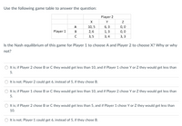 ### Use the following game table to answer the question:

|          | Player 2     |        |        |
|----------|--------------|--------|--------|
|          | X            | Y      | Z      |
| Player 1 |              |        |        |
| A        | 10, 5        | 6, 3   | 0, 0   |
| B        | 2, 6         | 1, 3   | 0, 0   |
| C        | 3, 5         | 3, 4   | 3, 3   |

### Is the Nash equilibrium of this game for Player 1 to choose A and Player 2 to choose X? Why or why not?

#### Options:
1. **It is; if Player 2 chose B or C they would get less than 10, and if Player 1 chose Y or Z they would get less than 5.**
2. **It is not; Player 2 could get 6, instead of 5, if they chose B.**
3. **It is; if Player 1 chose B or C they would get less than 10, and if Player 2 chose Y or Z they would get less than 5.**
4. **It is; if Player 2 chose B or C they would get less than 5, and if Player 1 chose Y or Z they would get less than 10.**
5. **It is not; Player 1 could get 6, instead of 5, if they chose B.**
