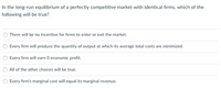 ### Long-Run Equilibrium in a Perfectly Competitive Market

In the long-run equilibrium of a perfectly competitive market with identical firms, which of the following will be true?

1. **There will be no incentive for firms to enter or exit the market.**
2. **Every firm will produce the quantity of output at which its average total costs are minimized.**
3. **Every firm will earn 0 economic profit.**
4. **All of the other choices will be true.**
5. **Every firm's marginal cost will equal its marginal revenue.**