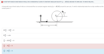 A HOOP WITH MASS M AND RADIUS R ROLLS ON A HORIZONTAL FLOOR AT CONSTANT ANGULAR VELOCITY (w=de/dt) AROUND ITS OWN AXIS. TO WHICH RELATIO...
A hoop with mass M and radius Rrolls on a horizontal floor at constant angular velocity (w = do/dt) around its own axis. To which relationship leads the no-slip condition at the
contact point I?
Md
Rde
dt
dt
dλ
dt
-R de
dt
= cste
+MR do
dt
=0
= 0
Re = 0
dt
+R=0
D
8