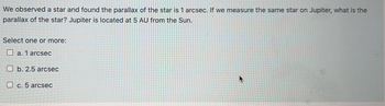 We observed a star and found the parallax of the star is 1 arcsec. If we measure the same star on Jupiter, what is the
parallax of the star? Jupiter is located at 5 AU from the Sun.
Select one or more:
a. 1 arcsec
Ob. 2.5 arcsec
c. 5 arcsec