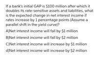 If a bank's initial GAP is $100 million after which it
doubles its rate-sensitive assets and liabilities, what
is the expected change in net interest income if
rates increase by 1 percentage points (Assume a
parallel shift in the yield curve)?
A)Net interest income will fall by $1 million
B)Net interest income will fall by $2 million
C)Net interest income will increase by $1 million
d)Net interest income will increase by $2 million
