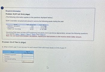 Required Information
Problem 10-47 (LO 10-2) (Algo)
[The following information applies to the questions displayed below]
DLW Corporation acquired and placed in service the following assets during the year.
Date Acquired
3/9
5/23
10/19
Asset
Computer equipment
Furniture
Commercial building
Assuming DLW does not elect $179 expensing and elects not to use bonus depreciation, answer the following questions:
(Use MACRS Table 1. Table 2. Table 3. Table 4 and Table 5.)
Note: Do not round Intermediate calculations. Round your final answers to the nearest whole dollar amount.
Cost Basis
$ 15,800
$ 23,200
$ 347,000
Problem 10-47 Part b (Algo)
b. What is DLW's year 3 cost recovery for each asset if DLW sells these assets on 4/16 of year 3?
Asset
Computer equipment
Fumiture
Commercial building
Total
Year 3
Cost Recovery
4