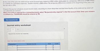 At the end of the year, the deferred tax asset account had a balance of $12 million attributable to a temporary difference of $48 million
in a liability for estimated expenses. Taxable income is $68 million. No temporary differences existed at the beginning of the year, and
the tax rate is 25%
Prepare the journal entry(s) to record income taxes, assuming it is more likely than not that three-fourths of the deferred tax asset will
not ultimately be realized.
Note: If no entry is required for a transaction/event, select "No journal entry required" in the first account field. Enter your answers
in millions (i.e., 10,000,000 should be entered as 10).
View transaction list
Journal entry worksheet
2
Record the income tax expense.
Note: Enter debits before credits.
Transaction
General Journal
Debit
Credit