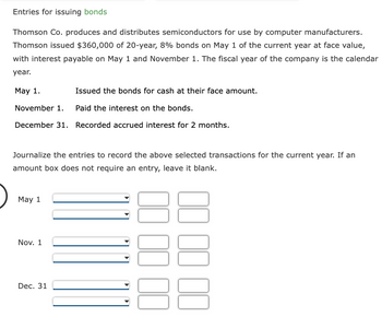 Entries for issuing bonds
Thomson Co. produces and distributes semiconductors for use by computer manufacturers.
Thomson issued $360,000 of 20-year, 8% bonds on May 1 of the current year at face value,
with interest payable on May 1 and November 1. The fiscal year of the company is the calendar
year.
May 1.
Issued the bonds for cash at their face amount.
November 1.
Paid the interest on the bonds.
December 31. Recorded accrued interest for 2 months.
Journalize the entries to record the above selected transactions for the current year. If an
amount box does not require an entry, leave it blank.
May 1
Nov. 1
Dec. 31
00 00 00