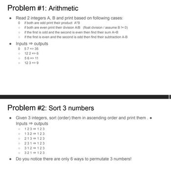 Problem #1: Arithmetic
• Read 2 integers A, B and print based on following cases:
if both are odd print their product A*B
if both are even print their division A/B (float division / assume B != 0)
if the first is odd and the second is even then find their sum A+B
if the first is even and the second is odd then find their subtraction A-B
0
o
o
o
• Inputs ⇒ outputs
0 57 => 35
。
12 2 => 6
O
56 => 11
O
12 3 => 9
Problem #2: Sort 3 numbers
• Given 3 integers, sort (order) them in ascending order and print them..
Inputs ⇒ outputs
O 123
123
132
123
213 123
231 123
0312➡123
321 123
• Do you notice there are only 6 ways to permutate 3 numbers!
0
10