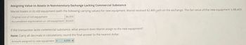 Assigning Value to Assets in Nonmonetary Exchange Lacking Commercial Substance
Mariot trades in its old equipment (with the following carrying values) for new equipment. Mariot received $2,400 cash on the exchange. The fair value of the new equipment is $8,400.
Original cost of old equipment
$6,000
Accumulated depreciation on old equipment $3,600
If the transaction lacks commercial substance, what amount does Mariot assign to the new equipment?
Note: Carry all decimals in calculations; round the final answer to the nearest dollar.
Amount assigned to new equipment $
4,800 x