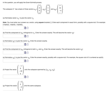 In this question, you will apply the Gram-Schmidt process.
The subspace V has a basis of three vectors #₁ =
(c) Normalise v₂l, to give the vector v2. Enter the answer exactly.
(a) Normalise vector ₁ to give the vector v1.
Note: You must enter your answer as a vector, using square brackets []. Enter each component in exact form, possibly with a square-root. For example:
[1/sqrt(2), 1/sqrt(3), 1/sqrt(6)].
(f) Project the vector
(b) Find the component of 2 orthogonal to ₁. Enter the answer exactly. This will become the vector v₂!.
(g) Project the vector
42=
8
-16
6
(d) Find the component of u3 orthogonal to both v1 and v2. Enter the answer exactly. This will become the vector v3/.
5
3
(e) Normalise v3', to give the vector v3. Enter the answer exactly, possibly with a square-root. For example, the square root of 5 is entered as sqrt(5).
-3
and u3=
2
2
14
onto the same subspace.
-4
1
onto the subspace spanned by {1,2,3}.