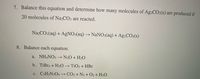 7. Balance this equation and determine how many molecules of Ag2CO3(s) are produced if
20 molecules of Na2CO3 are reacted.
Na2CO3(aq) + AgNO3(aq) → NaN0;(aq) + A92CO3(s)
8. Balance each equation.
a. NH4NO3
N20 + H2O
b. TiBr4 + H2O → TiO2 + HBr
c. C3H5N3O9→ CO2 + N2 + O2 + H2O
