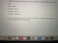 9. Complete and balance the equation for each example of a double-displacement reaction
below.
a) HF + KOH →
b) AGNO3 + KCI →
c) KOH + ZNC12 →
d) NHẠCI + Ca(NO3)2 →
10. Given the unbalanced equation: Na + H2O → NaOH +H2. When properly balanced,
the sum of the balancing coefficients is?
us
SEP
28
27
étv
