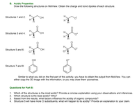 B. Acidic Properties
Draw the following structures on MolView. Obtain the charge and bond dipoles of each structure.
H.
H.
Structures 1 and 2:
OH
H.
Structures 3 and 4:
OH
H.
H.
Structure 5 and 6:
OH
CI"
он
Structure 7 and 8:
Similar to what you did on the first part of this activity, you have to obtain the output from MolView. You can
either copy the 3D image with the information, or you may draw them yourselves.
Questions for Part B:
1. Which of the structures is the most acidic? Provide a concise explanation using your observations and inferences.
2. Which structure is the least acidic? Why?
3. Based from the results, what factors influence the acidity of organic compounds?
4. Structure 5 will have more Cl substituents, what will happen to its acidity? Provide an explanation to your claim.
II
