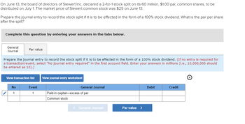 On June 13, the board of directors of Siewert Inc. declared a 2-for-1 stock split on its 60 million, $1.00 par, common shares, to be
distributed on July 1. The market price of Siewert common stock was $25 on June 13.
Prepare the journal entry to record the stock split if it is to be effected in the form of a 100% stock dividend. What is the par per share
after the split?
Complete this question by entering your answers in the tabs below.
General
Journal
Par value
Prepare the journal entry to record the stock split if it is to be effected in the form of a 100% stock dividend. (If no entry is required for
a transaction/event, select "No journal entry required" in the first account field. Enter your answers in millions (i.e., 10,000,000 should
be entered as 10).)
View transaction list
View journal entry worksheet
No
Event
General Journal
1
1
Paid-in capital-excess of par
Common stock
< General Journal
Par value >
Debit
Credit