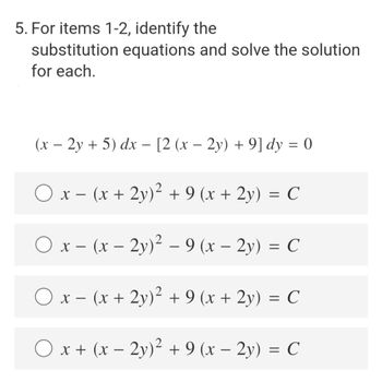 5. For items 1-2, identify the
substitution equations and solve the solution
for each.
(x - 2y + 5) dx − [2 (x − 2y) + 9] dy = 0
x − (x + 2y)² + 9 (x + 2y) = C
O x
(x - 2y)² -9 (x - 2y) = C
O x-
(x + 2y)² + 9 (x + 2y) = C
O x + (x − 2y)² + 9 (x − 2y) = C