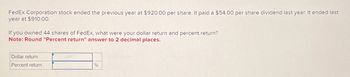 FedEx Corporation stock ended the previous year at $920.00 per share. It paid a $54.00 per share dividend last year. It ended last
year at $910.00.
If you owned 44 shares of FedEx, what were your dollar return and percent return?
Note: Round "Percent return" answer to 2 decimal places.
Dollar return
Percent return
%