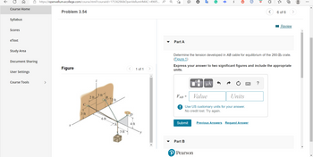 Course Home
>
Syllabus
Scores
eText
Study Area
Document Sharing
User Settings
Course Tools
https://openvellum.ecollege.com/course.html?courseld=17536286&OpenVellumHMAC=496f5... A
>
Problem 3.54
Figure
3 ft
2 ft.
3 ft
B
6 ft
12 ft
3 ft
4 ft
1 of 1
Part A
Ⓡ
$
Submit
Part B
S
FAB =
Value
Units
! Use US customary units for your answer.
No credit lost. Try again.
P Pearson
μA
Iv
ID
Determine the tension developed in AB cable for equilibrium of the 260-lb crate.
(Figure 1)
Previous Answers Request Answer
{}
Express your answer to two significant figures and include the appropriate
units.
<
6 of 6
0
Review
⠀