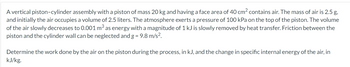 A vertical piston-cylinder assembly with a piston of mass 20 kg and having a face area of 40 cm² contains air. The mass of air is 2.5 g,
and initially the air occupies a volume of 2.5 liters. The atmosphere exerts a pressure of 100 kPa on the top of the piston. The volume
of the air slowly decreases to 0.001 m³ as energy with a magnitude of 1 kJ is slowly removed by heat transfer. Friction between the
piston and the cylinder wall can be neglected and g = 9.8 m/s².
Determine the work done by the air on the piston during the process, in kJ, and the change in specific internal energy of the air, in
kJ/kg.